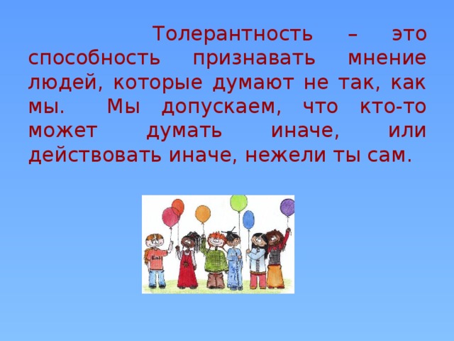 Толерантность – это способность признавать мнение людей, которые думают не так, как мы. Мы допускаем, что кто-то может думать иначе, или действовать иначе, нежели ты сам.