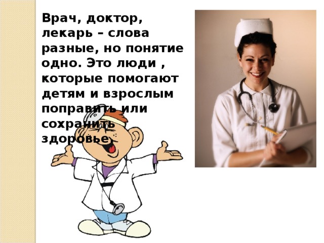 Врач, доктор, лекарь – слова разные, но понятие одно. Это люди , которые помогают детям и взрослым поправить или сохранить здоровье.