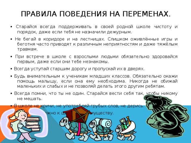 ПРАВИЛА ПОВЕДЕНИЯ НА ПЕРЕМЕНАХ. • Старайся всегда поддерживать в своей родной школе чистоту и порядок, даже если тебя не назначили дежурным. • Не бегай в коридоре и на лестницах. Слишком оживлённые игры и беготня часто приводят к различным неприятностям и даже тяжёлым травмам. • При встрече в школе с взрослыми людьми обязательно здоровайся первым, даже если они тебе незнакомы. • Всегда уступай старшим дорогу и пропускай их в дверях. • Будь внимательным к ученикам младших классов. Обязательно окажи помощь малышу, если она ему необходима. Никогда не обижай маленьких и слабых и не позволяй делать этого другим ребятам. • Всегда помни, что ты не один. Старайся вести себя так, чтобы никому не мешать. • В школе не кричи, не употребляй грубых слов, не дерись. • Относись бережно к школьному имуществу.