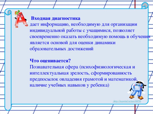 Входная диагностика  дает информацию, необходимую для организации индивидуальной работы с учащимися, позволяет своевременно оказать необходимую помощь в обучении является основой для оценки динамики образовательных достижений Что оценивается? Познавательная сфера (психофизиологическая и интеллектуальная зрелость, сформированность предпосылок овладения грамотой и математикой, наличие учебных навыков у ребенка)