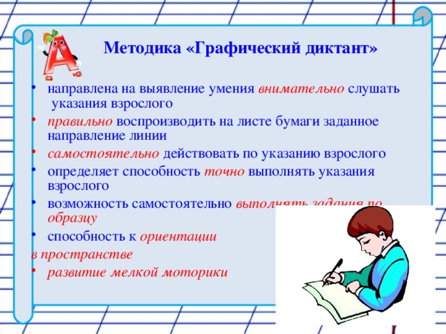 Методика «Графический диктант»  направлена на выявление умения внимательно  слушать указания взрослого правильно воспроизводить на листе бумаги заданное направление линии самостоятельно действовать по указанию взрослого определяет способность точно выполнять указания взрослого возможность самостоятельно выполнять задания по образцу способность к ориентации в пространстве