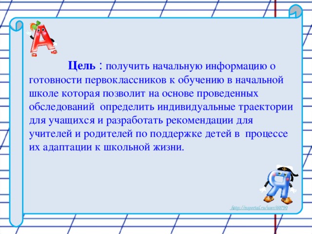 Цель  : получить начальную информацию о готовности первоклассников к обучению в начальной школе которая позволит на основе проведенных обследований  определить индивидуальные траектории для учащихся и разработать рекомендации для учителей и родителей по поддержке детей в процессе их адаптации к школьной жизни.