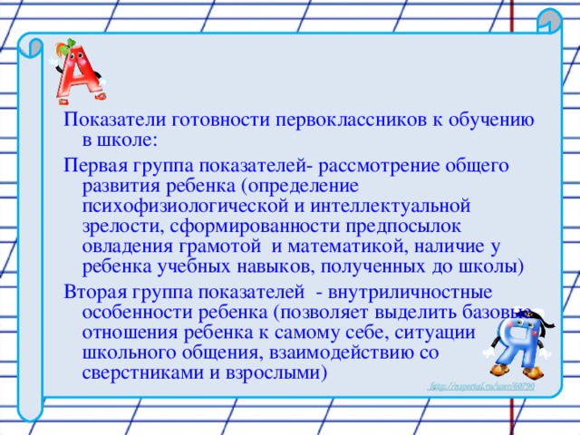 Показатели готовности первоклассников к обучению в школе: Первая группа показателей- рассмотрение общего развития ребенка (определение психофизиологической и интеллектуальной зрелости, сформированности предпосылок овладения грамотой и математикой, наличие у ребенка учебных навыков, полученных до школы) Вторая группа показателей - внутриличностные особенности ребенка (позволяет выделить базовые отношения ребенка к самому себе, ситуации школьного общения, взаимодействию со сверстниками и взрослыми)