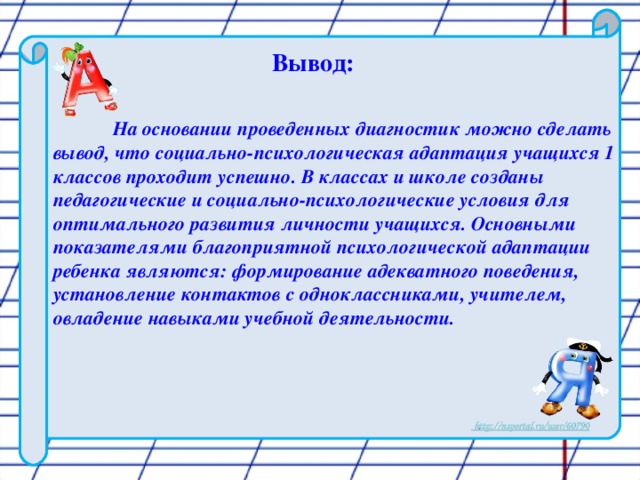 Вывод:   На основании проведенных диагностик можно сделать вывод, что социально-психологическая адаптация учащихся 1 классов проходит успешно. В классах и школе созданы педагогические и социально-психологические условия для оптимального развития личности учащихся. Основными показателями благоприятной психологической адаптации ребенка являются: формирование адекватного поведения, установление контактов с одноклассниками, учителем, овладение навыками учебной деятельности.