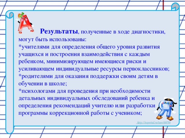 Результаты , полученные в ходе диагностики, могут быть использованы:  *учителями для определения общего уровня развития учащихся и построения взаимодействия с каждым ребенком, минимизирующем имеющиеся риски и усиливающем индивидуальные ресурсы первоклассников;  *родителями для оказания поддержки своим детям в обучении в школе;  *психологами для проведения при необходимости детальных индивидуальных обследований ребенка и определения рекомендаций учителю или разработки программы коррекционной работы с учеником;