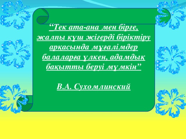 “ Тек ата-ана мен бірге, жалпы күш жігерді біріктіру арқасында мұғалімдер балаларға үлкен, адамдық бақытты беруі мүмкін”  В.А. Сухомлинский