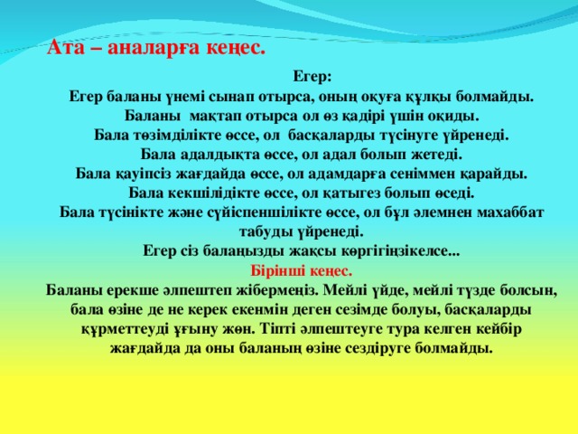 Ата – аналарға кеңес. Егер: Егер баланы үнемі сынап отырса, оның оқуға құлқы болмайды. Баланы мақтап отырса ол өз қадірі үшін оқиды. Бала төзімділікте өссе, ол басқаларды түсінуге үйренеді. Бала адалдықта өссе, ол адал болып жетеді. Бала қауіпсіз жағдайда өссе, ол адамдарға сеніммен қарайды. Бала кекшілідікте өссе, ол қатыгез болып өседі. Бала түсінікте және сүйіспеншілікте өссе, ол бұл әлемнен махаббат табуды үйренеді. Егер сіз балаңызды жақсы көргігіңзікелсе... Бірінші кеңес. Баланы ерекше әлпештеп жібермеңіз. Мейлі үйде, мейлі түзде болсын, бала өзіне де не керек екенмін деген сезімде болуы, басқаларды құрметтеуді ұғыну жөн. Тіпті әлпештеуге тура келген кейбір жағдайда да оны баланың өзіне сездіруге болмайды.