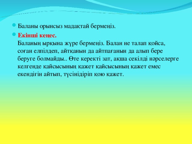 Баланы орынсыз мадақтай бермеңіз. Екінші кеңес.  Баланың ырқына жүре бермеңіз. Балан не талап қойса, соған елпілдеп, айтқанын да айтпағанын да алып бере беруге болмайды.. Өте керекті зат, ақша секілді нәрселерге келгенде қайсысының қажет қайсысының қажет емес екендігін айтып, түсінідіріп қою қажет.