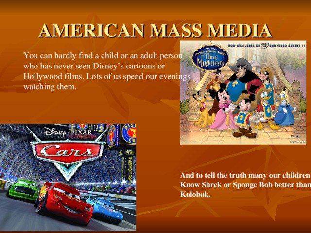 AMERICAN MASS MEDIA You can hardly find a child or an adult person who has never seen Disney’s cartoons or Hollywood films. Lots of us spend our evenings watching them. And to tell the truth many our children Know Shrek or Sponge Bob better than Kolobok.