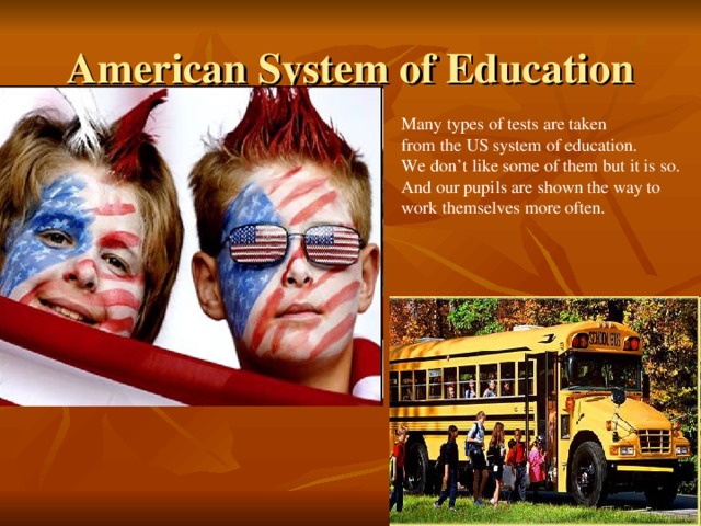 American System of Education Many types of tests are taken from the US system of education. We don’t like some of them but it is so. And our pupils are shown the way to work themselves more often.