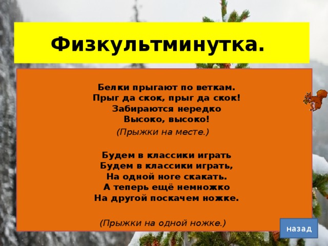 Физкультминутка.  Белки прыгают по веткам.  Прыг да скок, прыг да скок!  Забираются нередко  Высоко, высоко! (Прыжки на месте.)  Будем в классики играть  Будем в классики играть,  На одной ноге скакать.  А теперь ещё немножко  На другой поскачем ножке. (Прыжки на одной ножке.) назад