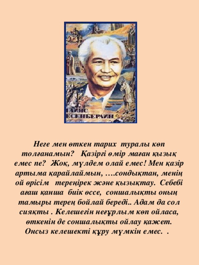 Неге мен өткен тарих туралы көп толғанамын? Қазіргі өмір маған қызық емес пе? Жоқ, мүлдем олай емес! Мен қазір артыма қарайлаймын, ….сондықтан, менің ой өрісім тереңірек және қызықтау. Себебі ағаш қанша биік өссе, соншалықты оның тамыры терең бойлай береді.. Адам да сол сияқты . Келешегін неғұрлым көп ойласа, өткенін де соншалықты ойлау қажет. Онсыз келешекті құру мүмкін емес. .