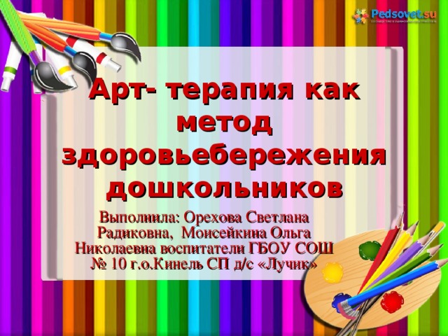 Арт- терапия как метод здоровьебережения дошкольников Выполнила: Орехова Светлана Радиковна, Моисейкина Ольга Николаевна воспитатели ГБОУ СОШ № 10 г.о.Кинель СП д/с «Лучик»