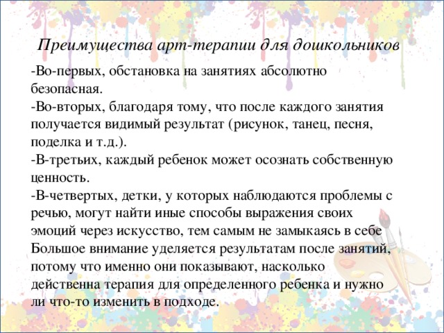 Преимущества арт-терапии для дошкольников -Во-первых, обстановка на занятиях абсолютно безопасная. -Во-вторых, благодаря тому, что после каждого занятия получается видимый результат (рисунок, танец, песня, поделка и т.д.). -В-третьих, каждый ребенок может осознать собственную ценность. -В-четвертых, детки, у которых наблюдаются проблемы с речью, могут найти иные способы выражения своих эмоций через искусство, тем самым не замыкаясь в себе Большое внимание уделяется результатам после занятий, потому что именно они показывают, насколько действенна терапия для определенного ребенка и нужно ли что-то изменить в подходе.