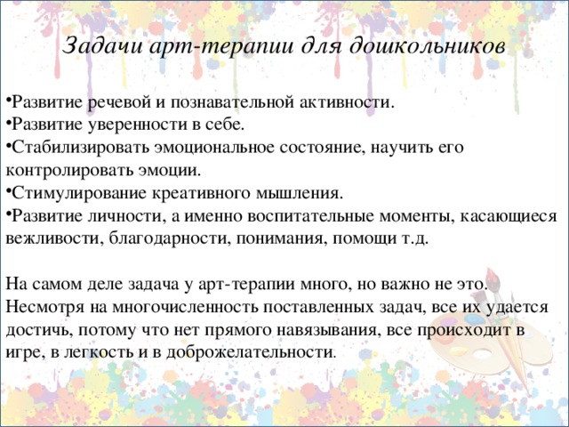 Задачи арт-терапии для дошкольников  Развитие речевой и познавательной активности. Развитие уверенности в себе. Стабилизировать эмоциональное состояние, научить его контролировать эмоции. Стимулирование креативного мышления. Развитие личности, а именно воспитательные моменты, касающиеся вежливости, благодарности, понимания, помощи т.д. На самом деле задача у арт-терапии много, но важно не это. Несмотря на многочисленность поставленных задач, все их удается достичь, потому что нет прямого навязывания, все происходит в игре, в легкость и в доброжелательности .