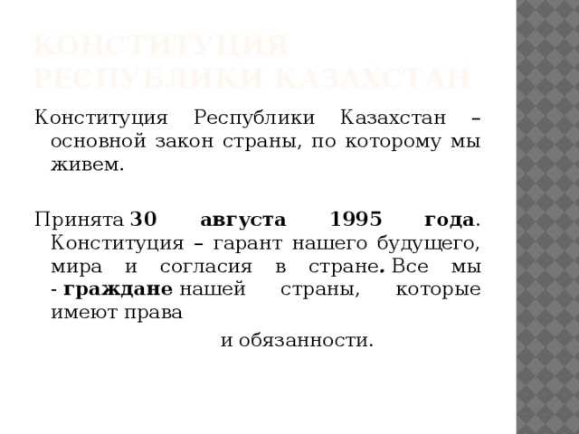 Конституция Республики Казахстан Конституция Республики Казахстан – основной закон страны, по которому мы живем. Принята  30 августа 1995 года . Конституция – гарант нашего будущего, мира и согласия в стране .  Все мы -  граждане  нашей страны, которые имеют права                               и обязанности.  