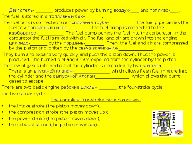 Двигатель - ________ produces power by burning воздух -____ and топливо -____. The fuel is stored in a топливный бак -________. The fuel tank is connected to a топливная труба - ___________. The fuel pipe carries the fuel to a топливный насос -__________.The fuel pump is connected to the карбюратор -____________. The fuel pump pumps the fuel into the carburetor. In the carburetor the fuel is mixed with air. The fuel and air are drawn into the engine цилиндр -________ by the поршень -_________. Then, the fuel and air are compressed by the piston and ignited by the свеча зажигания -________________.  They burn and expand very quickly and push the piston down. Thus the power is produced. The burned fuel and air are expelled from the cylinder by the piston. The flow of gases into and out of the cylinder is controlled by two клапана - _________. There is an впускной клапан -_________________ which allows fresh fuel mixture into the cylinder and the выпускной клапан ________________, which allows the burnt gases to escape. There are two basic engine рабочие циклы - ________: the four-stroke cycle; the two-stroke cycle. The complete four-stroke cycle comprises: