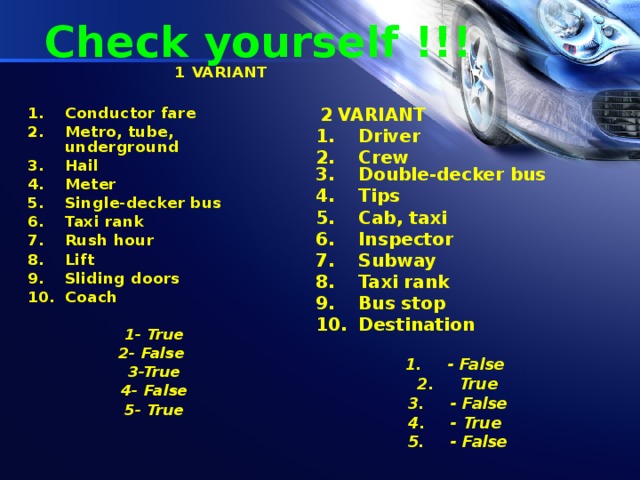 Check yourself !!!  1 VARIANT  Conductor fare Metro, tube, underground Hail Meter Single-decker bus Taxi rank Rush hour Lift Sliding doors Coach  1- True 2- False 3-True 4- False 5- True   2 VARIANT Driver Crew Double-decker bus Tips Cab, taxi Inspector Subway Taxi rank Bus stop Destination