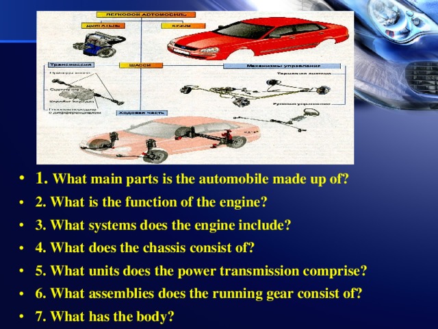 1. What main parts is the automobile made up of? 2. What is the function of the engine? 3. What systems does the engine include? 4. What does the chassis consist of? 5. What units does the power transmission comprise? 6. What assemblies does the running gear consist of? 7. What has the body?