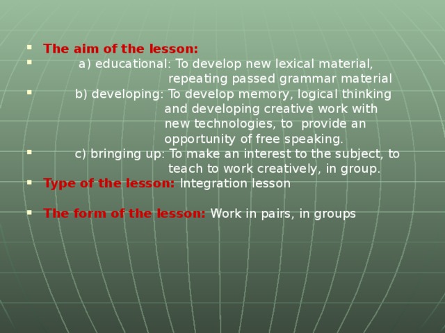 The aim of the lesson:   a) educational: To develop new lexical material,  repeating passed grammar material  b) developing: To develop memory, logical thinking  and developing creative work with  new technologies, to provide an  opportunity of free speaking.  c) bringing up: To make an interest to the subject, to  teach to work creatively, in group. Type of the lesson:  Integration lesson