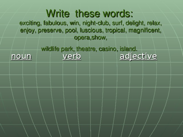 Write these words:  exciting, fabulous, win, night-club, surf, delight, relax, enjoy, preserve, pool, luscious, tropical, magnificent, opera,show,  wildlife park, theatre, casino, island.  noun  verb  adjective