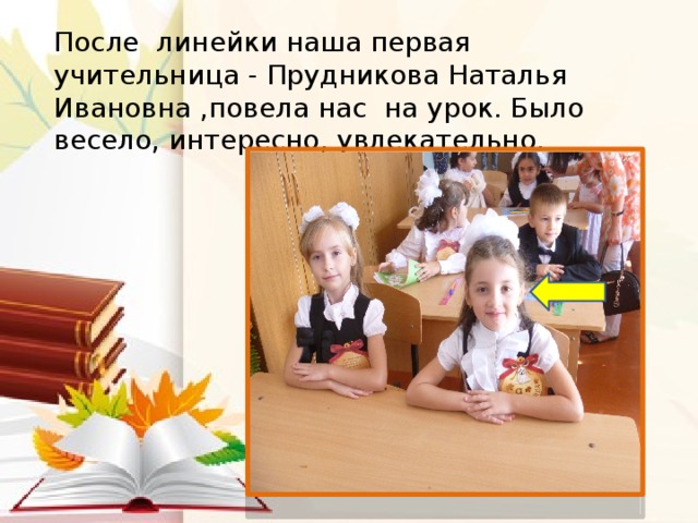 После линейки наша первая учительница - Прудникова Наталья Ивановна ,повела нас на урок. Было весело, интересно, увлекательно.