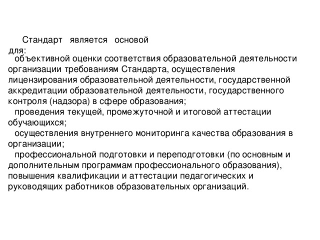 Стандарт является основой для: объективной оценки соответствия образовательной деятельности организации требованиям Стандарта, осуществления лицензирования образовательной деятельности, государственной аккредитации образовательной деятельности, государственного контроля (надзора) в сфере образования; проведения текущей, промежуточной и итоговой аттестации обучающихся; осуществления внутреннего мониторинга качества образования в организации; профессиональной подготовки и переподготовки (по основным и дополнительным программам профессионального образования), повышения квалификации и аттестации педагогических и руководящих работников образовательных организаций.