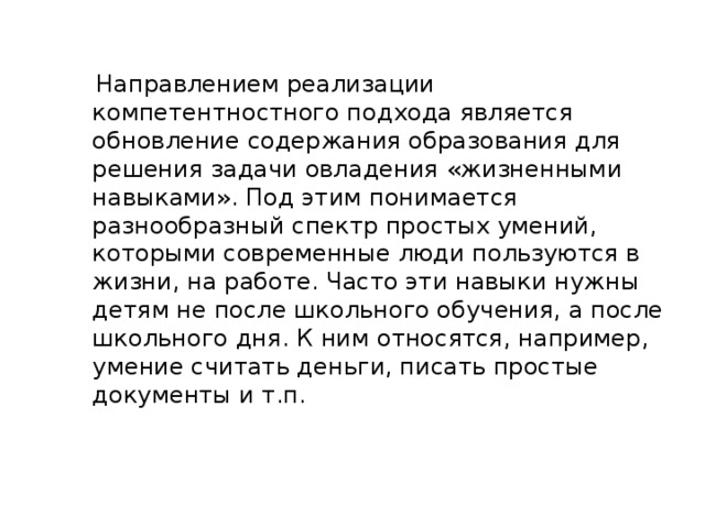 Направлением реализации компетентностного подхода является обновление содержания образования для решения задачи овладения «жизненными навыками». Под этим понимается разнообразный спектр простых умений, которыми современные люди пользуются в жизни, на работе. Часто эти навыки нужны детям не после школьного обучения, а после школьного дня. К ним относятся, например, умение считать деньги, писать простые документы и т.п.