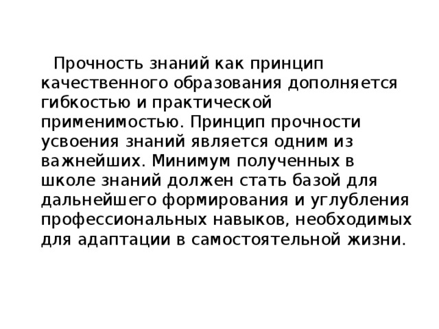 Прочность знаний как принцип качественного образования дополняется гибкостью и практической применимостью. Принцип прочности усвоения знаний является одним из важнейших. Минимум полученных в школе знаний должен стать базой для дальнейшего формирования и углубления профессиональных навыков, необходимых для адаптации в самостоятельной жизни.