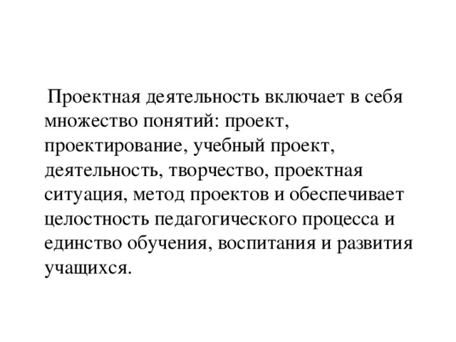 Проектная деятельность включает в себя множество понятий: проект, проектирование, учебный проект, деятельность, творчество, проектная ситуация, метод проектов и обеспечивает целостность педагогического процесса и единство обучения, воспитания и развития учащихся.