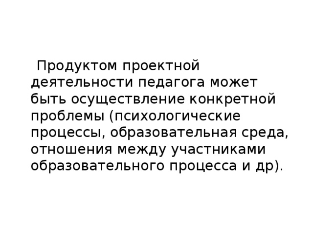 Продуктом проектной деятельности педагога может быть осуществление конкретной проблемы (психологические процессы, образовательная среда, отношения между участниками образовательного процесса и др).  