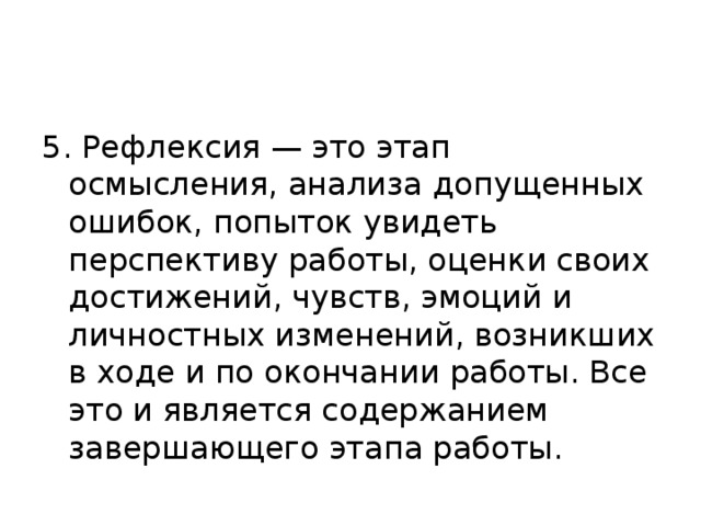 5. Рефлексия — это этап осмысления, анализа допущенных ошибок, попыток увидеть перспективу работы, оценки своих достижений, чувств, эмоций и личностных изменений, возникших в ходе и по окончании работы. Все это и является содержанием завершающего этапа работы.