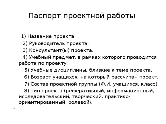 Паспорт проектной работы  1) Название проекта   2) Руководитель проекта.  3) Консультант(ы) проекта.  4) Учебный предмет, в рамках которого проводится работа по проекту.  5) Учебные дисциплины, близкие к теме проекта.  6) Возраст учащихся, на который рассчитан проект.  7) Состав проектной группы (Ф.И. учащихся, класс).  8) Тип проекта (реферативный, информационный, исследовательский, творческий, практико-ориентированный, ролевой ). 