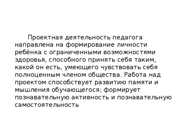 Проектная деятельность педагога направлена на формирование личности ребёнка с ограниченными возможностями здоровья, способного принять себя таким, какой он есть, умеющего чувствовать себя полноценным членом общества. Работа над проектом способствует развитию памяти и мышления обучающегося; формирует познавательную активность и познавательную самостоятельность