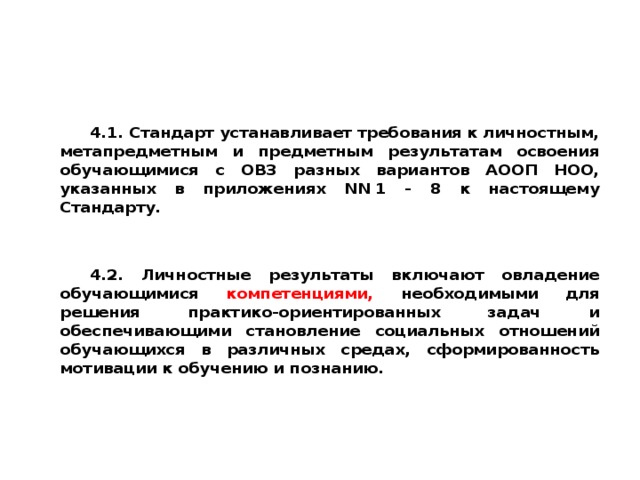 4.1. Стандарт устанавливает требования к личностным, метапредметным и предметным результатам освоения обучающимися с ОВЗ разных вариантов АООП НОО, указанных в приложениях NN 1 - 8 к настоящему Стандарту.   4.2. Личностные результаты включают овладение обучающимися компетенциями, необходимыми для решения практико-ориентированных задач и обеспечивающими становление социальных отношений обучающихся в различных средах, сформированность мотивации к обучению и познанию.