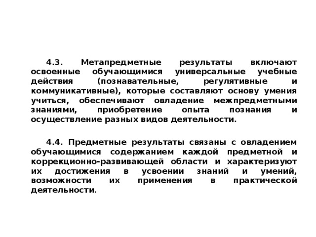 4.3. Метапредметные результаты включают освоенные обучающимися универсальные учебные действия (познавательные, регулятивные и коммуникативные), которые составляют основу умения учиться, обеспечивают овладение межпредметными знаниями, приобретение опыта познания и осуществление разных видов деятельности. 4.4. Предметные результаты связаны с овладением обучающимися содержанием каждой предметной и коррекционно-развивающей области и характеризуют их достижения в усвоении знаний и умений, возможности их применения в практической деятельности.