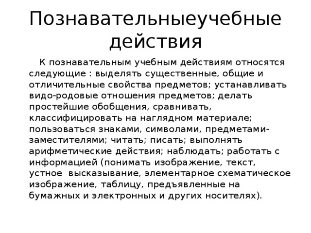 Познавательныеучебные действия  К познавательным учебным действиям относятся следующие : выделять существенные, общие и отличительные свойства предметов; устанавливать видо-родовые отношения предметов; делать простейшие обобщения, сравнивать, классифицировать на наглядном материале; пользоваться знаками, символами, предметами-заместителями; читать; писать; выполнять арифметические действия; наблюдать; работать с информацией (понимать изображение, текст, устное высказывание, элементарное схематическое изображение, таблицу, предъявленные на бумажных и электронных и других носителях).