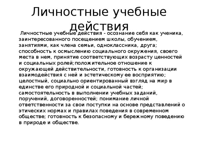 Личностные учебные действия  Личностные учебные действия - осознание себя как ученика, заинтересованного посещением школы, обучением, занятиями, как члена семьи, одноклассника, друга; способность к осмыслению социального окружения, своего места в нем, принятие соответствующих возрасту ценностей и социальных ролей;положительное отношение к окружающей действительности, готовность к организации взаимодействия с ней и эстетическому ее восприятию; целостный, социально ориентированный взгляд на мир в единстве его природной и социальной частей; самостоятельность в выполнении учебных заданий, поручений, договоренностей; понимание личной ответственности за свои поступки на основе представлений о этических нормах и правилах поведения в современном обществе; готовность к безопасному и бережному поведению в природе и обществе.