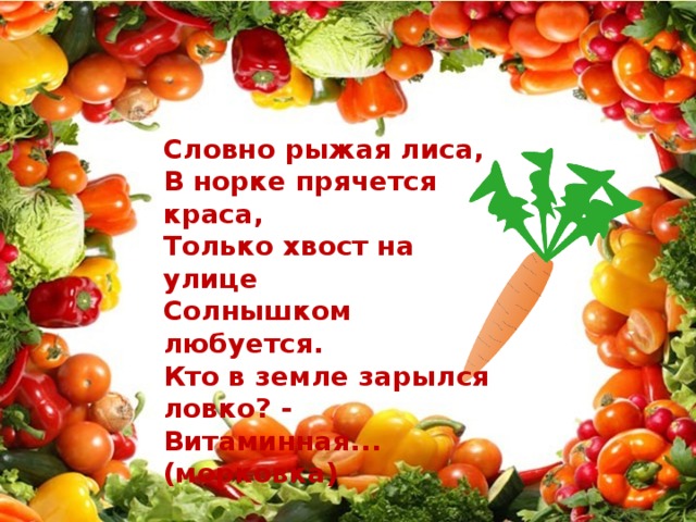 Словно рыжая лиса, В норке прячется краса, Только хвост на улице Солнышком любуется. Кто в земле зарылся ловко? - Витаминная... (морковка)