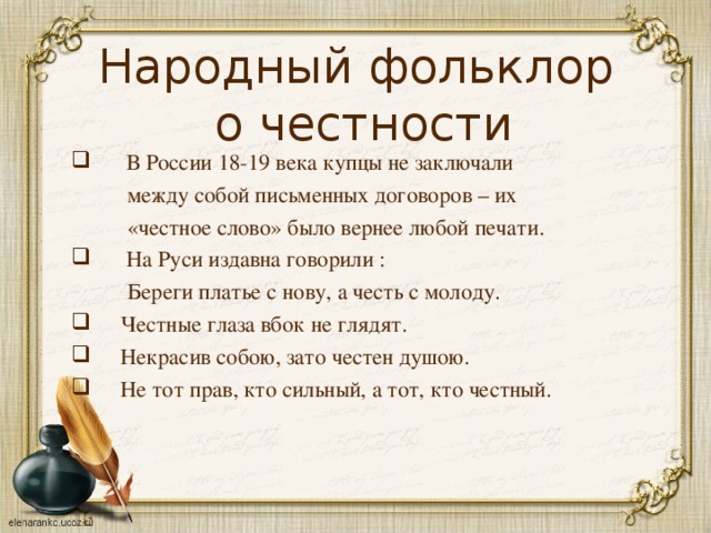 Народный фольклор  о честности  В России 18-19 века купцы не заключали  между собой письменных договоров – их  «честное слово» было вернее любой печати.  На Руси издавна говорили :  Береги платье с нову, а честь с молоду.