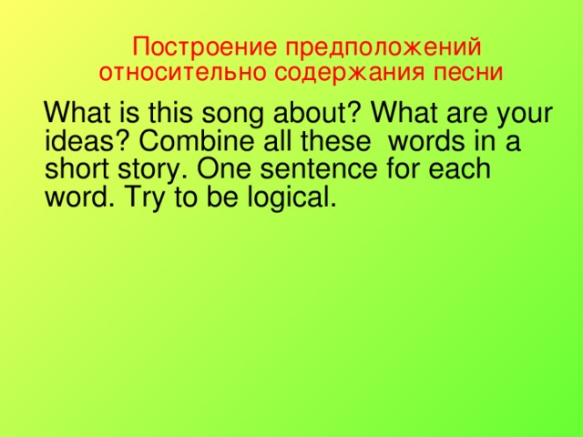 Построение предположений относительно содержания песни   What is this song about? What are your ideas? Combine all these words in a short story. One sentence for each word. Try to be  logical.