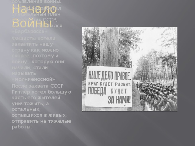 Начало Войны 22 июня 1941 года Гитлер напал на Советский Союз без объявления войны. Гитлер разработал специальный план завоевания СССР, который назывался «Барбаросса» Фашисты хотели захватить нашу страну как можно скорее, поэтому и войну , которую они начали, стали называть «молниеносной» После захвата СССР Гитлер хотел большую часть его жителей уничтожить, а остальных, оставшихся в живых, отправить на тяжёлые работы.