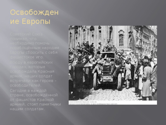 Освобождение Европы Советский Союз понимал, что необходимо помочь порабощённым народам Европы сбросить с себя фашистское иго. Всюду в европейских городах, которые освобождала Красная армия, наших солдат встречали как героев – освободителей. Сегодня в каждой стране, освобождённой от фашистов Красной армией, стоят памятники нашим солдатам.