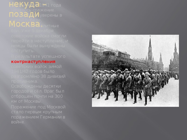 Отступать некуда – позади Москва. 30 сентября 1941 года началось сражение. Немцы были уверены в своей победе. Шли кровопролитные бои. Уже 5 декабря советские войска смогли перейти в наступление, и немцы были вынуждены отступить. В результате успешного контрнаступления советских войск зимой 1941/42 годов было разгромлено 38 дивизий противника. Освобождены десятки городов и сёл. Враг был отброшен почти на 300 км от Москвы. Поражение под Москвой стало первым крупным поражением Германии в войне.