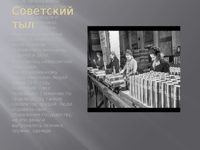 Советский тыл После начала войны советское руководство приняло решение о перевозе заводов и фабрик как можно дальше от фронта. Мужчины уходили на фронт, а на их место возле станков становились женщины, старики и дети. И случилось невероятное: благодаря самоотверженному труду советских людей уже в 1942 году Советский Союз превзошёл Германию по производству танков, самолётов, орудий. Люди отдавали свои сбережения государству, на эти деньги выпускались техника, оружие, одежда.