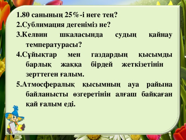 1.80 санының 25%-і неге тең? 2.Сублимация дегеніміз не? 3.Келвин шкаласында судың қайнау температурасы? 4.Сұйықтар мен газдардың қысымды барлық жаққа бірдей жеткізетінін зерттеген ғалым. 5.Атмосфералық қысымның ауа райына байланысты өзгеретінін алғаш байқаған қай ғалым еді.