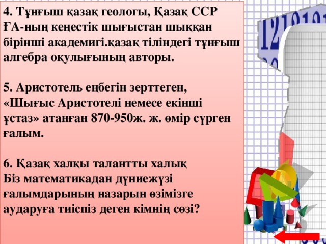 4. Тұнғыш қазақ геологы, Қазақ ССР ҒА-ның кеңестік шығыстан шыққан бірінші академигі.қазақ тіліндегі тұнғыш алгебра оқулығының авторы.  5. Аристотель еңбегін зерттеген, «Шығыс Аристотелі немесе екінші ұстаз» атанған 870-950ж. ж. өмір сүрген ғалым.  6. Қазақ халқы талантты халық  Біз математикадан дүниежүзі ғалымдарының назарын өзімізге аударуға тиіспіз деген кімнің сөзі?