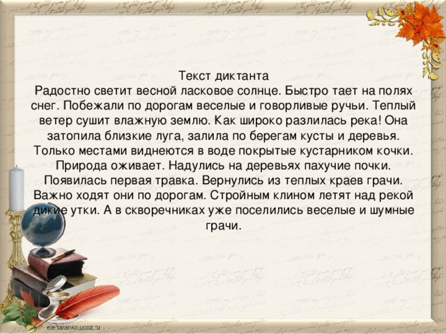 Текст диктанта  Радостно светит весной ласковое солнце. Быстро тает на полях снег. Побежали по дорогам веселые и говорливые ручьи. Теплый ветер сушит влажную землю. Как широко разлилась река! Она затопила близкие луга, залила по берегам кусты и деревья. Только местами виднеются в воде покрытые кустарником кочки. Природа оживает. Надулись на деревьях пахучие почки. Появилась первая травка. Вернулись из теплых краев грачи. Важно ходят они по дорогам. Стройным клином летят над рекой дикие утки. А в скворечниках уже поселились веселые и шумные грачи.