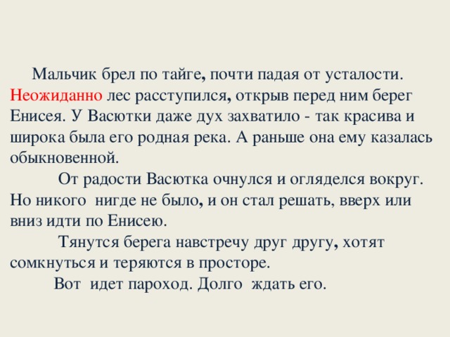 Мальчик брел по тайге , почти падая от усталости. Неожиданно лес расступился , открыв перед ним берег Енисея. У Васютки даже дух захватило - так красива и широка была его родная река. А раньше она ему казалась обыкновенной.       От радости Васютка очнулся и огляделся вокруг. Но никого нигде не было , и он стал решать, вверх или вниз идти по Енисею.             Тянутся берега навстречу друг другу , хотят сомкнуться и теряются в просторе.      Вот идет пароход. Долго ждать его.