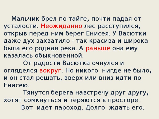 Мальчик брел по тайге , почти падая от усталости. Неожиданно лес расступился , открыв перед ним берег Енисея. У Васютки даже дух захватило - так красива и широка была его родная река. А раньше она ему казалась обыкновенной.       От радости Васютка очнулся и огляделся вокруг . Но никого нигде не было , и он стал решать, вверх или вниз идти по Енисею.             Тянутся берега навстречу друг другу , хотят сомкнуться и теряются в просторе.      Вот идет пароход. Долго ждать его.